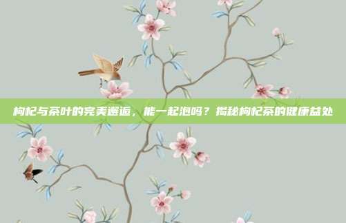 枸杞与茶叶的完美邂逅，能一起泡吗？揭秘枸杞茶的健康益处