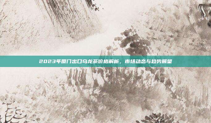 2023年厦门出口乌龙茶价格解析，市场动态与趋势展望