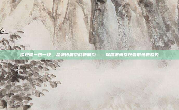 铁观音一包一块，品味传统茶韵新时尚——深度解析铁观音市场新趋势