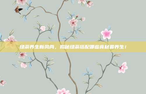 绿茶养生新风尚，揭秘绿茶搭配哪些食材最养生！