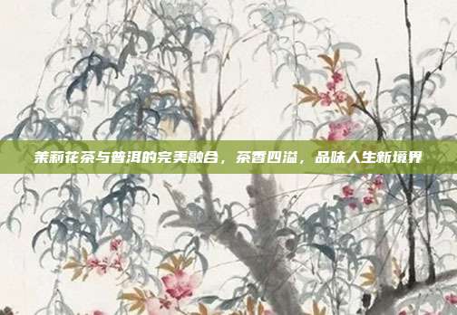 茉莉花茶与普洱的完美融合，茶香四溢，品味人生新境界