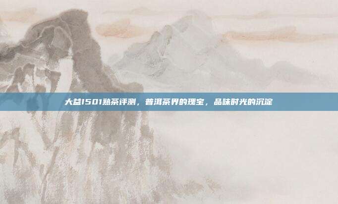 大益I501熟茶评测，普洱茶界的瑰宝，品味时光的沉淀