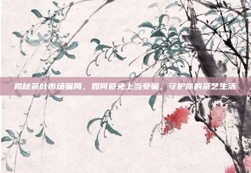 揭秘茶叶市场骗局，如何避免上当受骗，守护你的茶艺生活