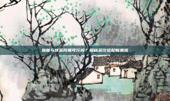 熟普与伏茶同煮可行吗？探秘茶饮搭配新潮流