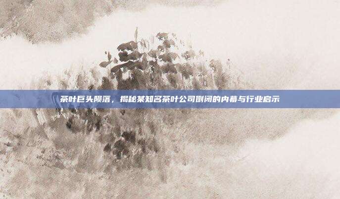 茶叶巨头陨落，揭秘某知名茶叶公司倒闭的内幕与行业启示