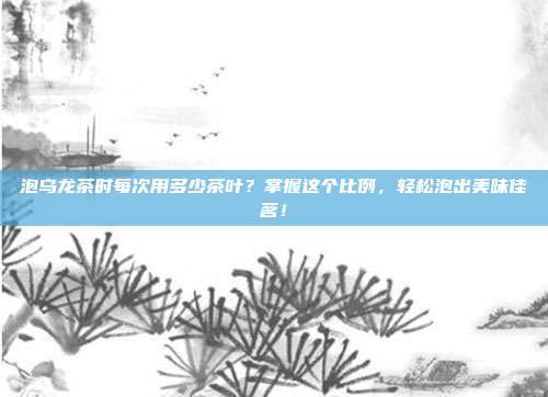泡乌龙茶时每次用多少茶叶？掌握这个比例，轻松泡出美味佳茗！