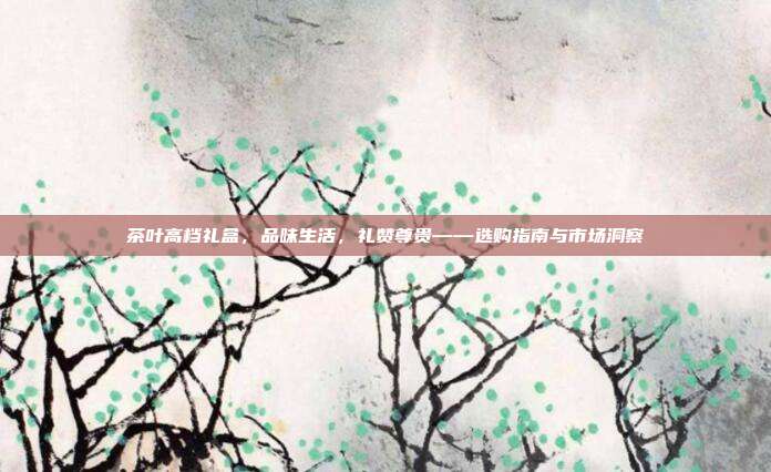 茶叶高档礼盒，品味生活，礼赞尊贵——选购指南与市场洞察