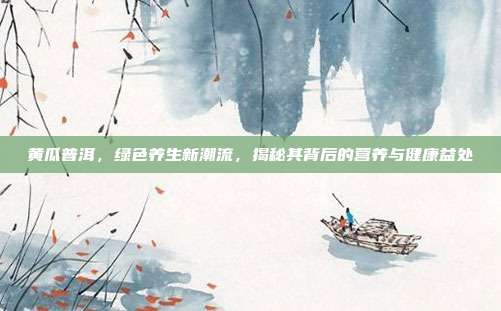 黄瓜普洱，绿色养生新潮流，揭秘其背后的营养与健康益处