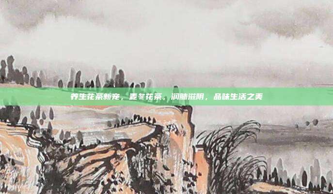 养生花茶新宠，麦冬花茶，润肺滋阴，品味生活之美