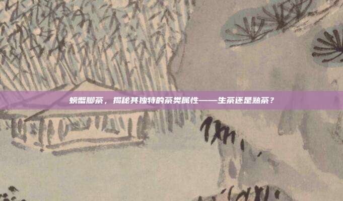 螃蟹脚茶，揭秘其独特的茶类属性——生茶还是熟茶？