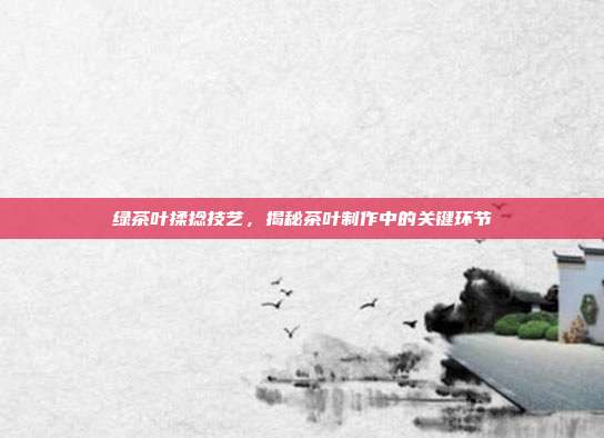 绿茶叶揉捻技艺，揭秘茶叶制作中的关键环节