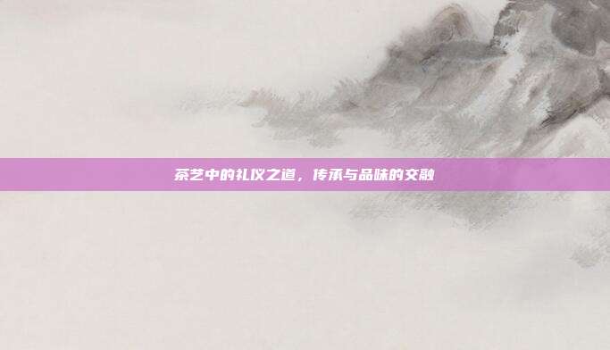 茶艺中的礼仪之道，传承与品味的交融