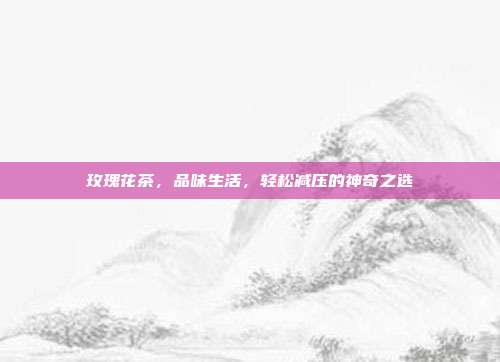 玫瑰花茶，品味生活，轻松减压的神奇之选