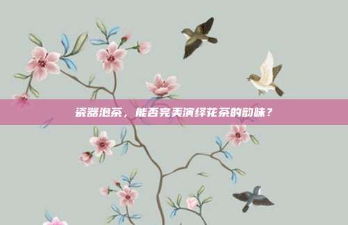 瓷器泡茶，能否完美演绎花茶的韵味？