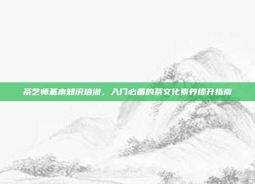 茶艺师基本知识培训，入门必备的茶文化素养提升指南