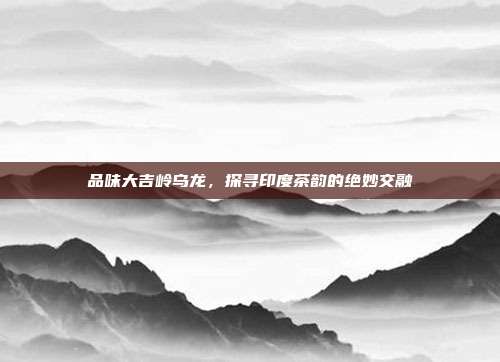 品味大吉岭乌龙，探寻印度茶韵的绝妙交融