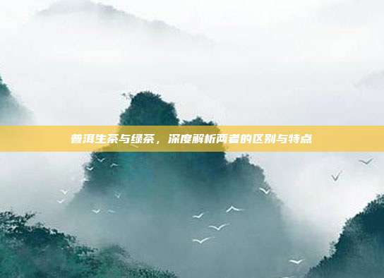 普洱生茶与绿茶，深度解析两者的区别与特点