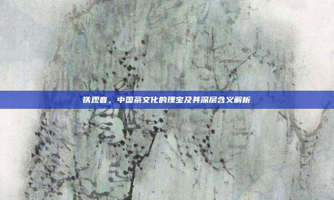铁观音，中国茶文化的瑰宝及其深层含义解析