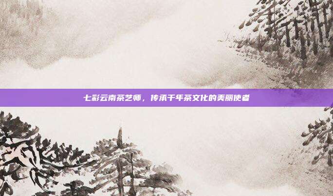 七彩云南茶艺师，传承千年茶文化的美丽使者