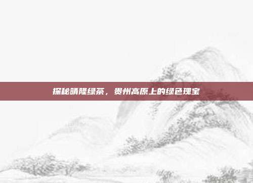探秘晴隆绿茶，贵州高原上的绿色瑰宝