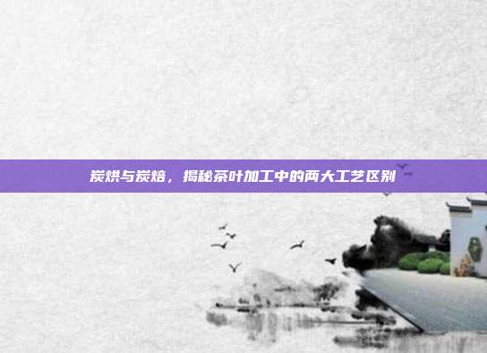 炭烘与炭焙，揭秘茶叶加工中的两大工艺区别