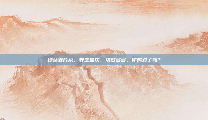 绿茶姜片茶，养生佳饮，功效多多，你喝对了吗？