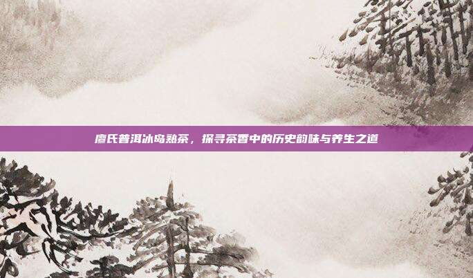 廖氏普洱冰岛熟茶，探寻茶香中的历史韵味与养生之道