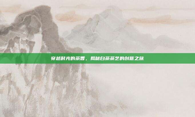 穿越时光的茶香，揭秘白茶茶艺的创意之旅