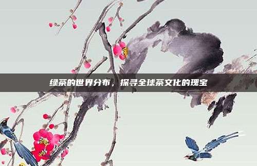 绿茶的世界分布，探寻全球茶文化的瑰宝