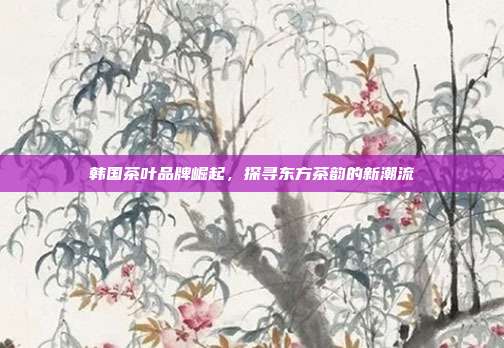 韩国茶叶品牌崛起，探寻东方茶韵的新潮流