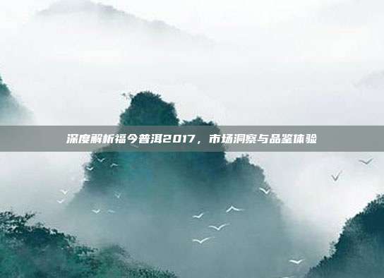 深度解析福今普洱2017，市场洞察与品鉴体验