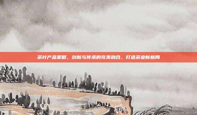 茶叶产品策略，创新与传承的完美融合，打造茶业新格局