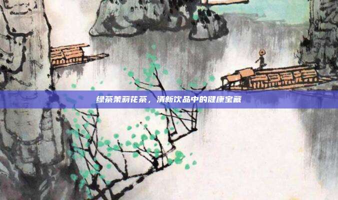 绿茶茉莉花茶，清新饮品中的健康宝藏
