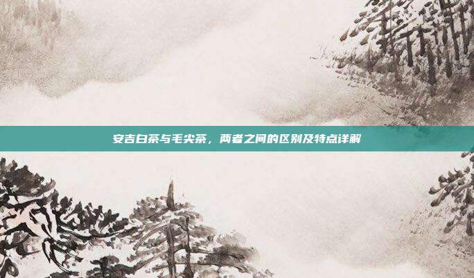 安吉白茶与毛尖茶，两者之间的区别及特点详解