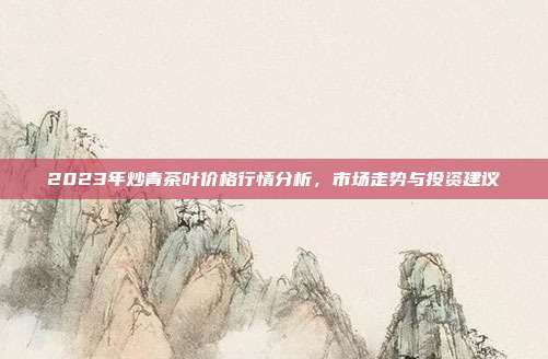2023年炒青茶叶价格行情分析，市场走势与投资建议