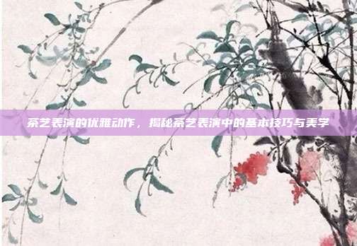 茶艺表演的优雅动作，揭秘茶艺表演中的基本技巧与美学