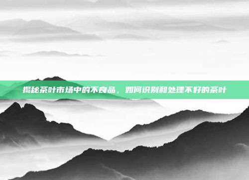 揭秘茶叶市场中的不良品，如何识别和处理不好的茶叶