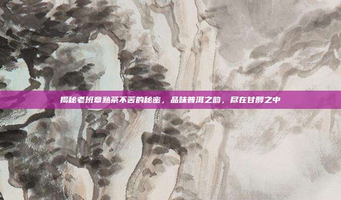 揭秘老班章熟茶不苦的秘密，品味普洱之韵，尽在甘醇之中