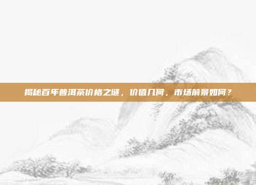 揭秘百年普洱茶价格之谜，价值几何，市场前景如何？