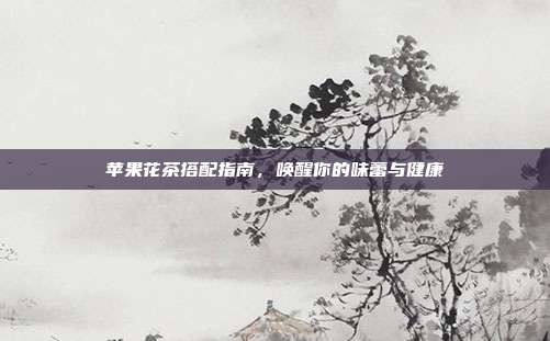 苹果花茶搭配指南，唤醒你的味蕾与健康