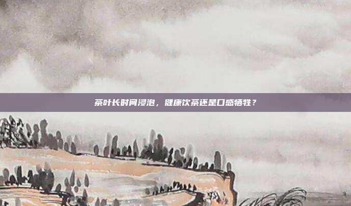 茶叶长时间浸泡，健康饮茶还是口感牺牲？