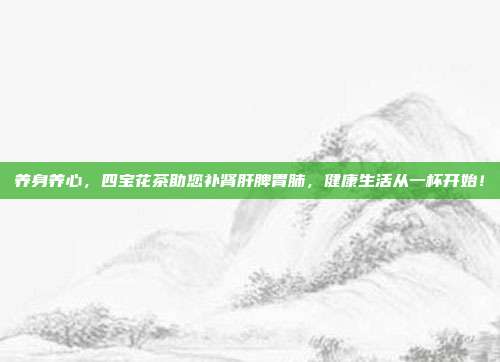 养身养心，四宝花茶助您补肾肝脾胃肺，健康生活从一杯开始！
