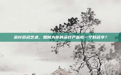 茶叶命名艺术，如何为你的茶叶产品取一个好名字？
