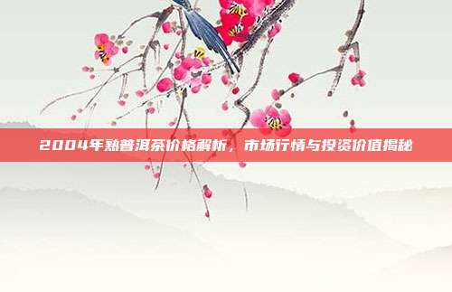 2004年熟普洱茶价格解析，市场行情与投资价值揭秘