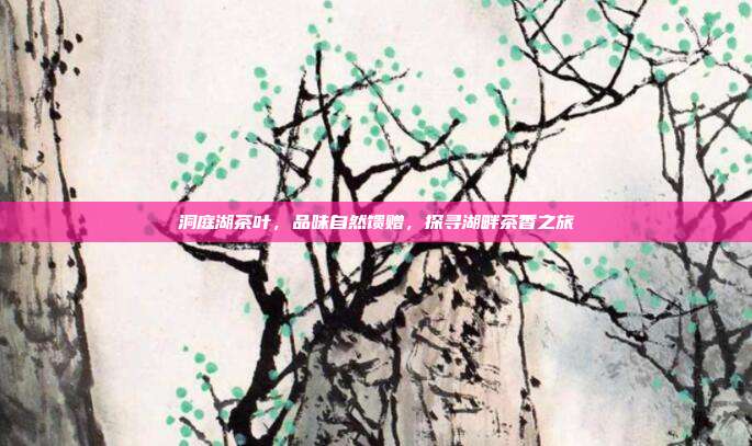 洞庭湖茶叶，品味自然馈赠，探寻湖畔茶香之旅
