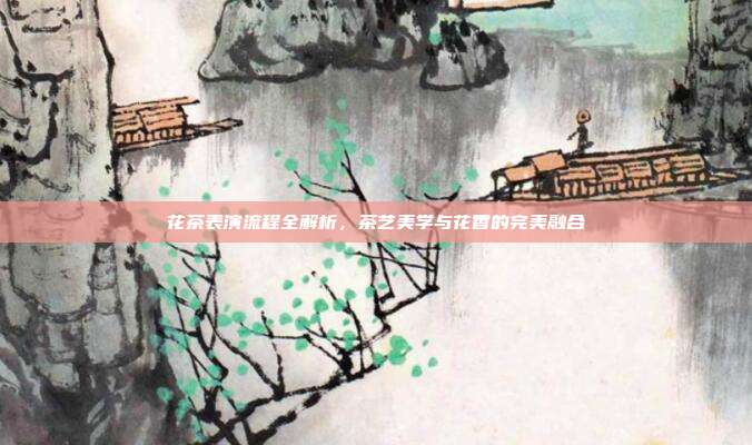 花茶表演流程全解析，茶艺美学与花香的完美融合