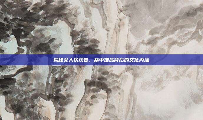 揭秘女人铁观音，茶中佳品背后的文化内涵