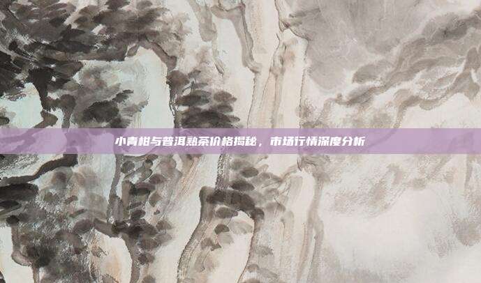 小青柑与普洱熟茶价格揭秘，市场行情深度分析
