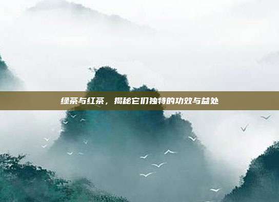 绿茶与红茶，揭秘它们独特的功效与益处