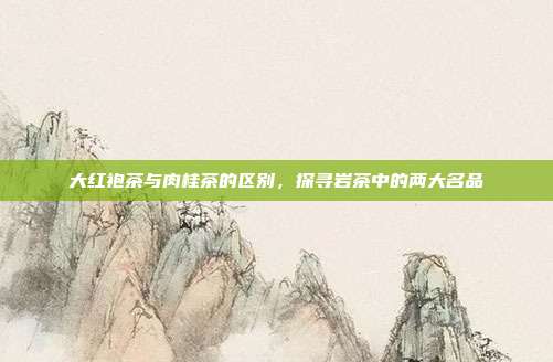 大红袍茶与肉桂茶的区别，探寻岩茶中的两大名品